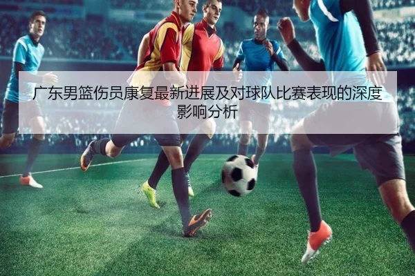 广东男篮伤员康复最新进展及对球队比赛表现的深度影响分析（JINNIANHUI SPORTS）